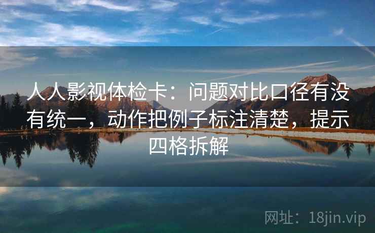 人人影视体检卡：问题对比口径有没有统一，动作把例子标注清楚，提示四格拆解