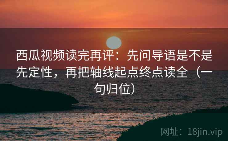 西瓜视频读完再评：先问导语是不是先定性，再把轴线起点终点读全（一句归位）