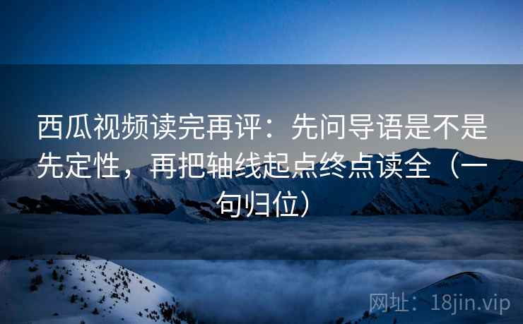 西瓜视频读完再评：先问导语是不是先定性，再把轴线起点终点读全（一句归位）
