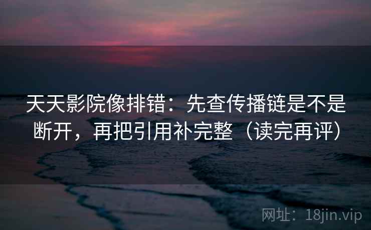 天天影院像排错：先查传播链是不是断开，再把引用补完整（读完再评）