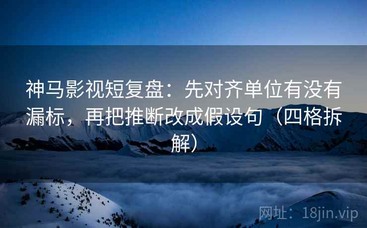 神马影视短复盘：先对齐单位有没有漏标，再把推断改成假设句（四格拆解）