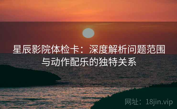 星辰影院体检卡：深度解析问题范围与动作配乐的独特关系