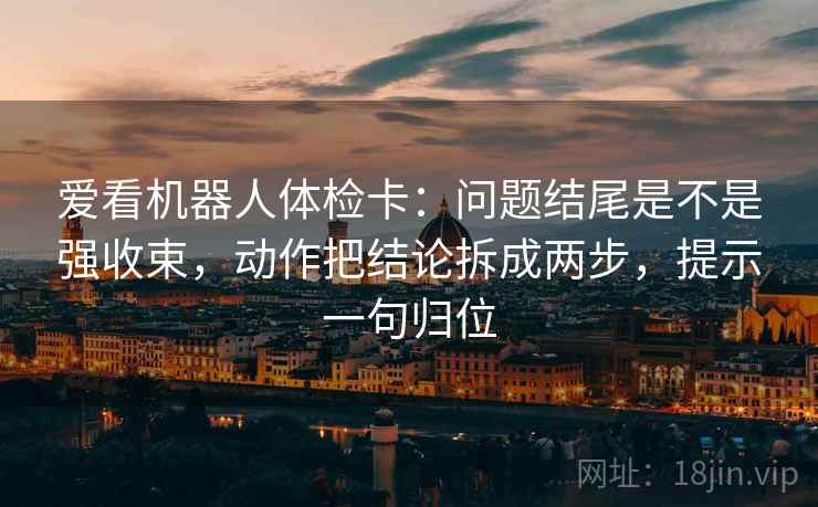 爱看机器人体检卡：问题结尾是不是强收束，动作把结论拆成两步，提示一句归位