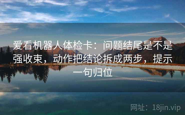 爱看机器人体检卡：问题结尾是不是强收束，动作把结论拆成两步，提示一句归位
