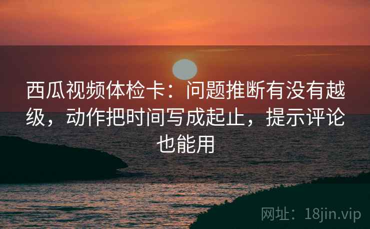 西瓜视频体检卡:问题推断有没有越级,动作把时间写成起止,提示评论也能用 西瓜视频体检卡:问题推断有没有越级,动作把时间写成起止,提示评论也能用
