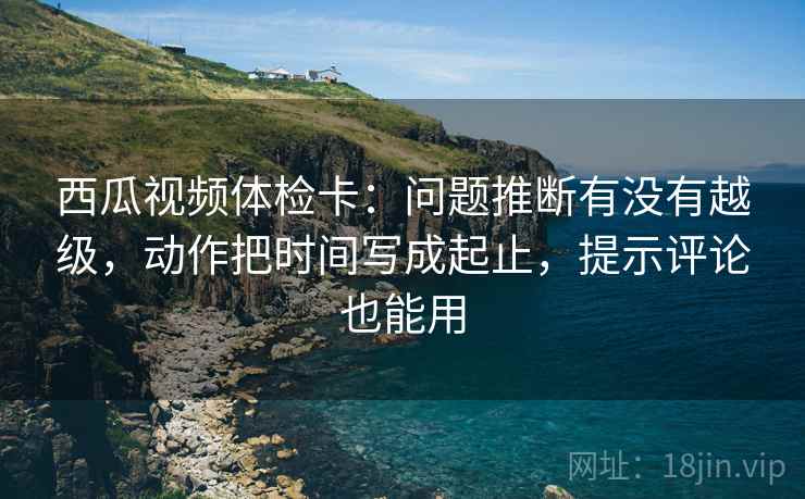 西瓜视频体检卡:问题推断有没有越级,动作把时间写成起止,提示评论也能用 西瓜视频体检卡:问题推断有没有越级,动作把时间写成起止,提示评论也能用