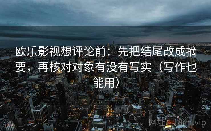 欧乐影视想评论前:先把结尾改成摘要,再核对对象有没有写实(写作也能用) 欧乐影视想评论前:先把结尾改成摘要,再核对对象有没有写实(写作也能用)
