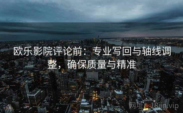 欧乐影院评论前：专业写回与轴线调整，确保质量与精准