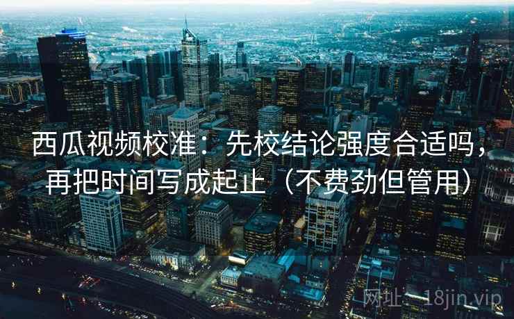 西瓜视频校准：先校结论强度合适吗，再把时间写成起止（不费劲但管用）