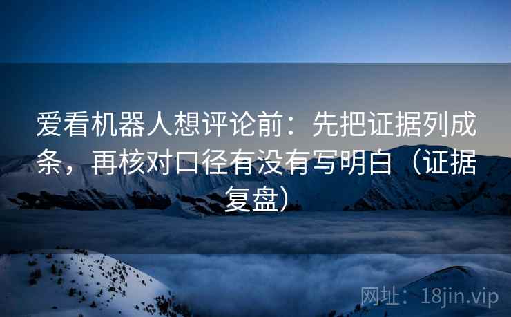 爱看机器人想评论前：先把证据列成条，再核对口径有没有写明白（证据复盘）