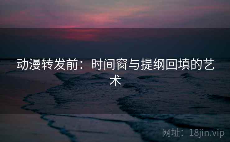 动漫转发前：时间窗与提纲回填的艺术