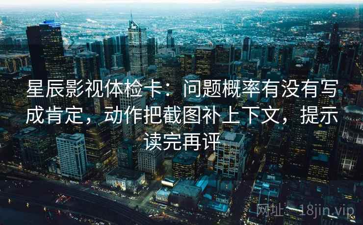 星辰影视体检卡：问题概率有没有写成肯定，动作把截图补上下文，提示读完再评