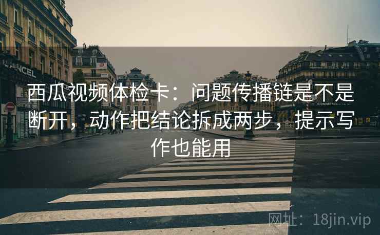 西瓜视频体检卡：问题传播链是不是断开，动作把结论拆成两步，提示写作也能用