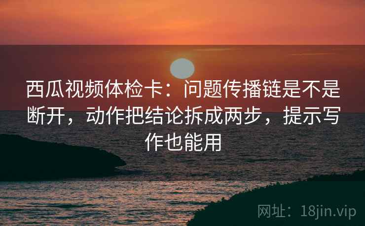 西瓜视频体检卡：问题传播链是不是断开，动作把结论拆成两步，提示写作也能用