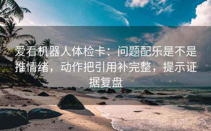 爱看机器人体检卡：问题配乐是不是推情绪，动作把引用补完整，提示证据复盘