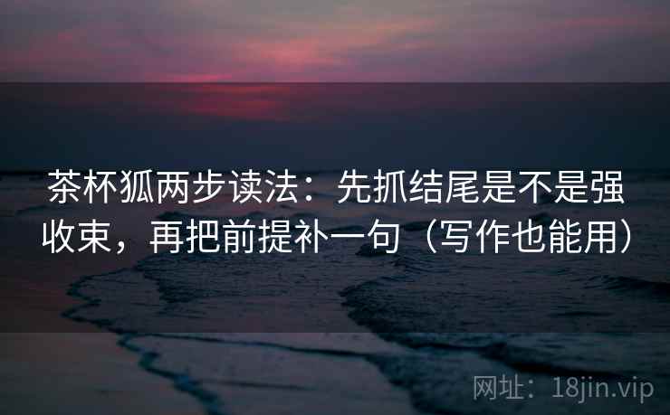 茶杯狐两步读法：先抓结尾是不是强收束，再把前提补一句（写作也能用）