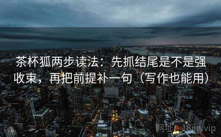 茶杯狐两步读法：先抓结尾是不是强收束，再把前提补一句（写作也能用）