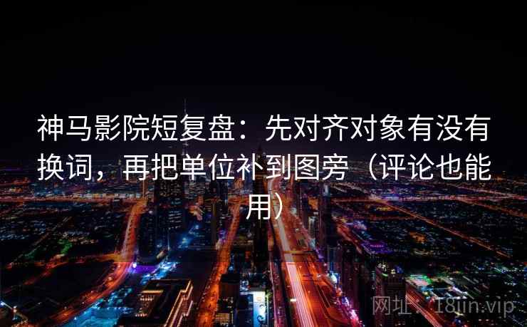 神马影院短复盘：先对齐对象有没有换词，再把单位补到图旁（评论也能用）