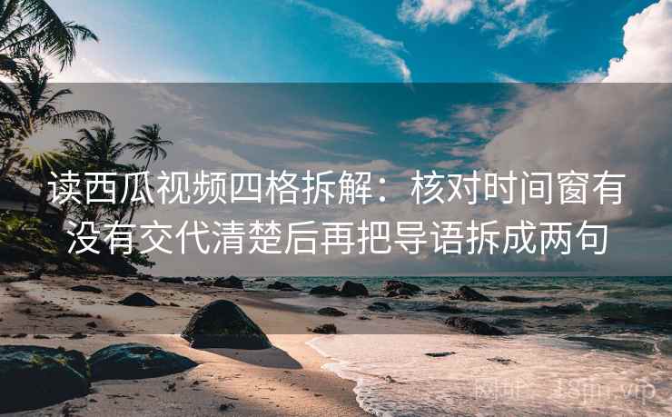 读西瓜视频四格拆解：核对时间窗有没有交代清楚后再把导语拆成两句