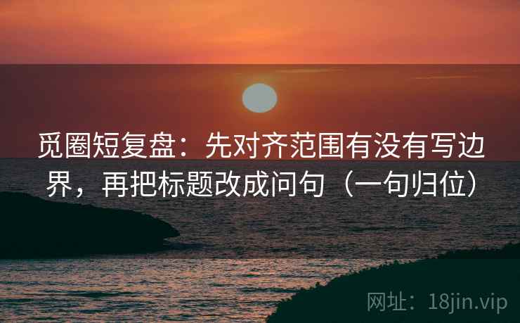 觅圈短复盘：先对齐范围有没有写边界，再把标题改成问句（一句归位）