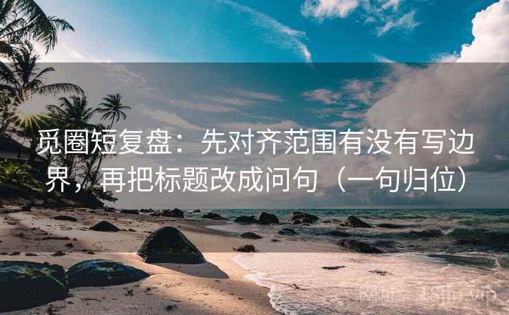 觅圈短复盘：先对齐范围有没有写边界，再把标题改成问句（一句归位）