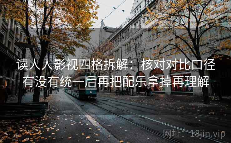 读人人影视四格拆解：核对对比口径有没有统一后再把配乐拿掉再理解
