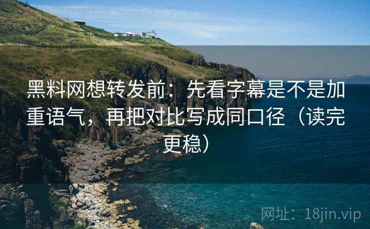 黑料网想转发前：先看字幕是不是加重语气，再把对比写成同口径（读完更稳）