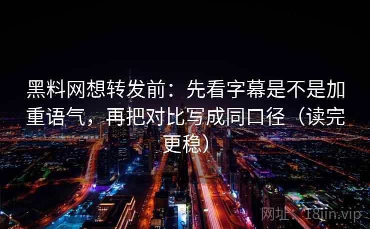 黑料网想转发前：先看字幕是不是加重语气，再把对比写成同口径（读完更稳）