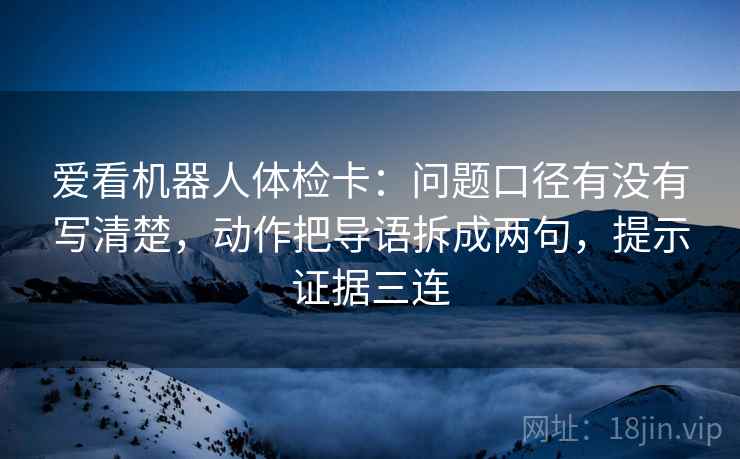 爱看机器人体检卡：问题口径有没有写清楚，动作把导语拆成两句，提示证据三连