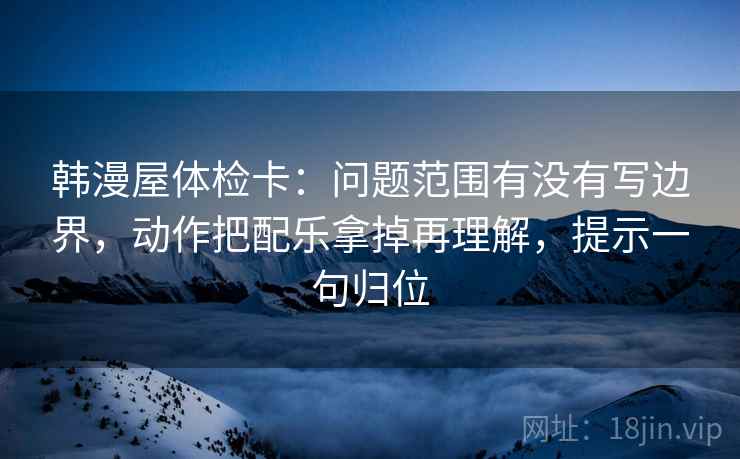 韩漫屋体检卡：问题范围有没有写边界，动作把配乐拿掉再理解，提示一句归位