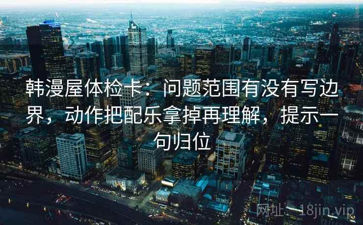韩漫屋体检卡：问题范围有没有写边界，动作把配乐拿掉再理解，提示一句归位