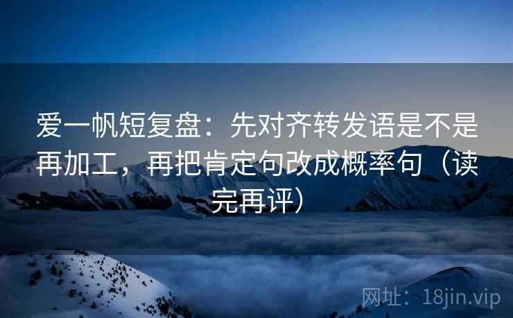 爱一帆短复盘：先对齐转发语是不是再加工，再把肯定句改成概率句（读完再评）