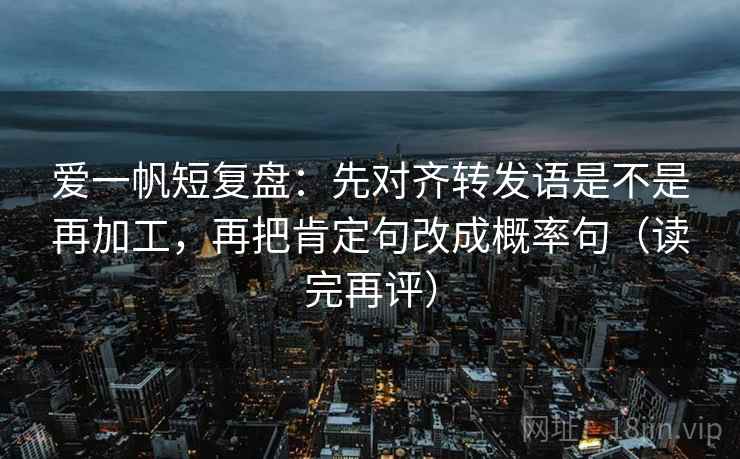 爱一帆短复盘：先对齐转发语是不是再加工，再把肯定句改成概率句（读完再评）