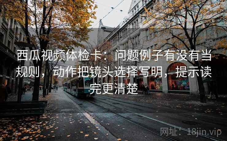 西瓜视频体检卡：问题例子有没有当规则，动作把镜头选择写明，提示读完更清楚