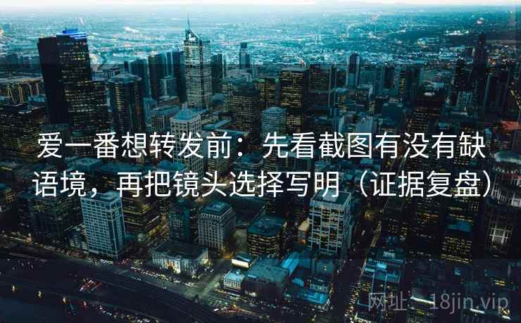 爱一番想转发前：先看截图有没有缺语境，再把镜头选择写明（证据复盘）