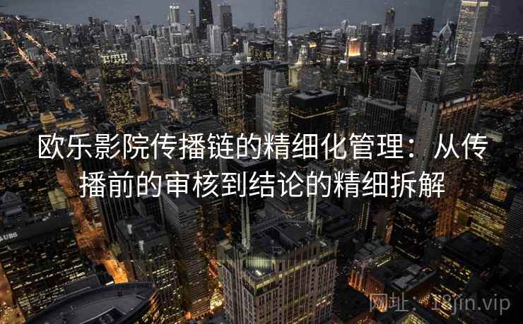 欧乐影院传播链的精细化管理：从传播前的审核到结论的精细拆解