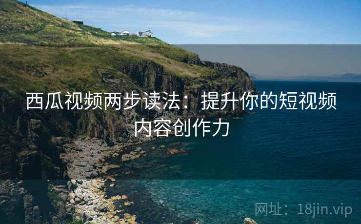 西瓜视频两步读法：提升你的短视频内容创作力