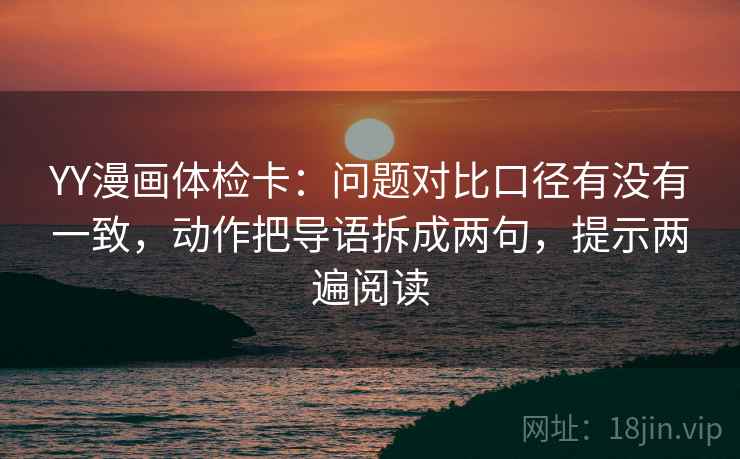 YY漫画体检卡：问题对比口径有没有一致，动作把导语拆成两句，提示两遍阅读