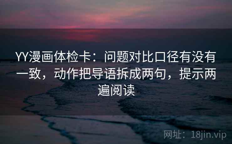 YY漫画体检卡：问题对比口径有没有一致，动作把导语拆成两句，提示两遍阅读