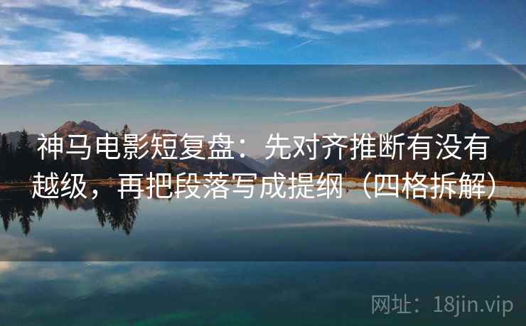 神马电影短复盘：先对齐推断有没有越级，再把段落写成提纲（四格拆解）