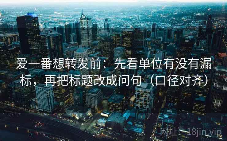 爱一番想转发前：先看单位有没有漏标，再把标题改成问句（口径对齐）
