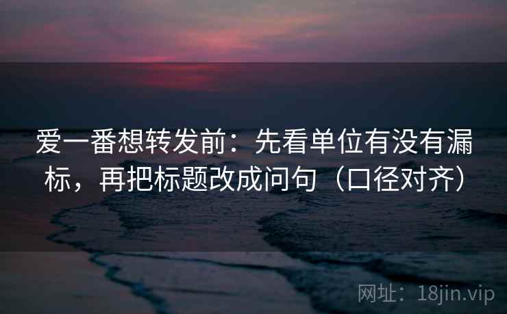 爱一番想转发前：先看单位有没有漏标，再把标题改成问句（口径对齐）