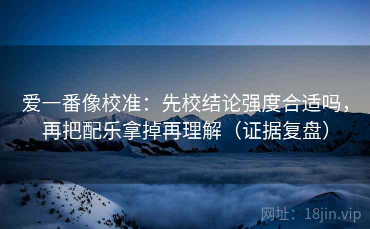 爱一番像校准：先校结论强度合适吗，再把配乐拿掉再理解（证据复盘）