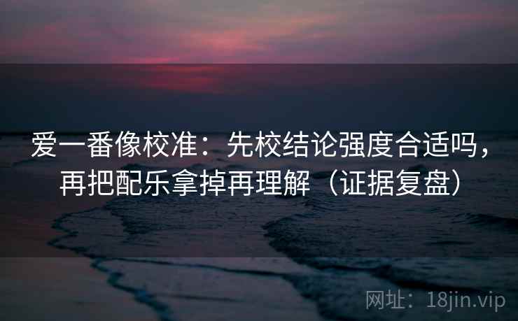 爱一番像校准：先校结论强度合适吗，再把配乐拿掉再理解（证据复盘）