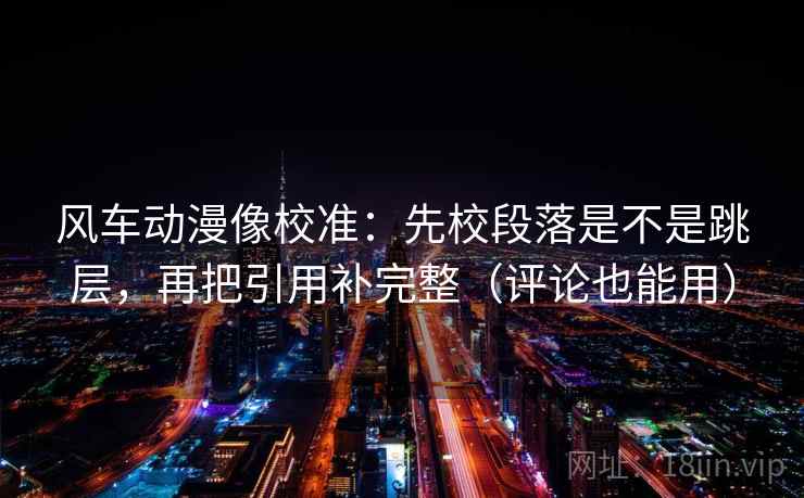 风车动漫像校准：先校段落是不是跳层，再把引用补完整（评论也能用）