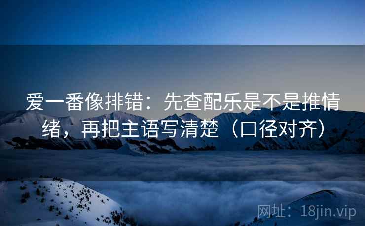 爱一番像排错：先查配乐是不是推情绪，再把主语写清楚（口径对齐）