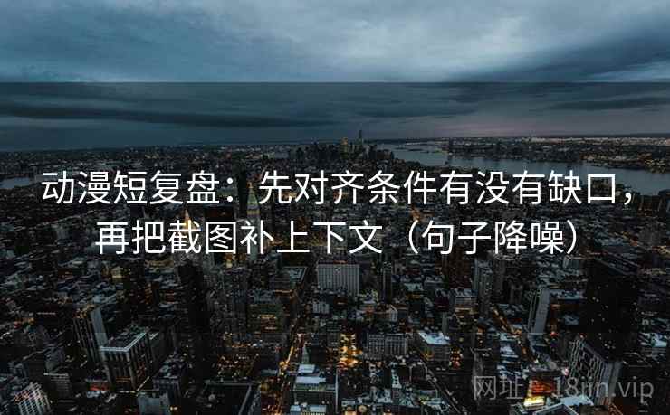 动漫短复盘：先对齐条件有没有缺口，再把截图补上下文（句子降噪）