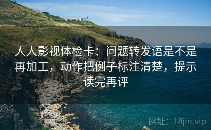 人人影视体检卡：问题转发语是不是再加工，动作把例子标注清楚，提示读完再评