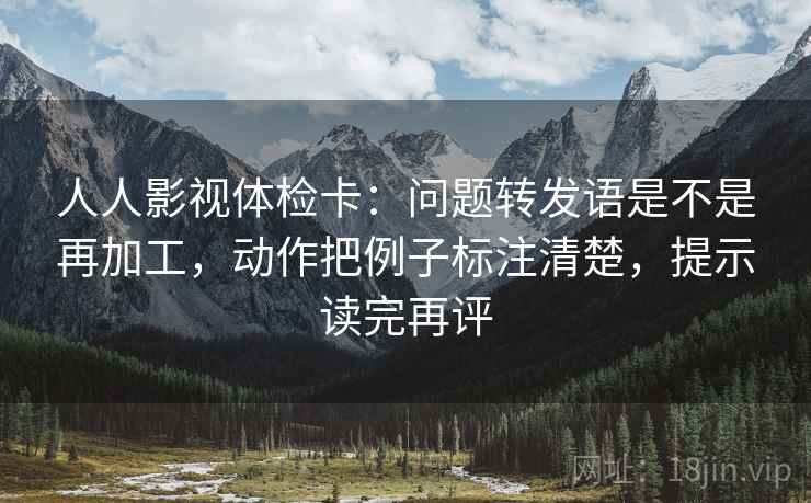 人人影视体检卡：问题转发语是不是再加工，动作把例子标注清楚，提示读完再评