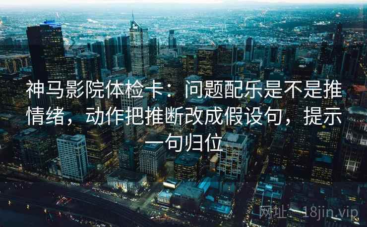 神马影院体检卡：问题配乐是不是推情绪，动作把推断改成假设句，提示一句归位